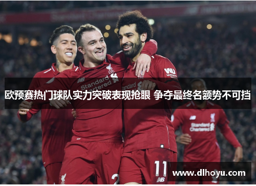 欧预赛热门球队实力突破表现抢眼 争夺最终名额势不可挡